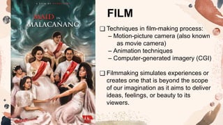 ❑ Techniques in film-making process:
– Motion-picture camera (also known
as movie camera)
– Animation techniques
– Computer-generated imagery (CGI)
❑ Filmmaking simulates experiences or
creates one that is beyond the scope
of our imagination as it aims to deliver
ideas, feelings, or beauty to its
viewers.
FILM
 