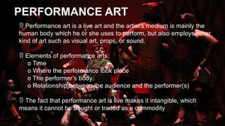 PERFORMANCE ART
 Performance art is a live art and the artist’s medium is mainly the
human body which he or she uses to perform, but also employs other
kind of art such as visual art, props, or sound.
 Elements of performance arts:
o Time
o Where the performance took place
o The performer’s body
o Relationship between the audience and the performer(s)
 The fact that performance art is live makes it intangible, which
means it cannot be bought or traded as a commodity
 