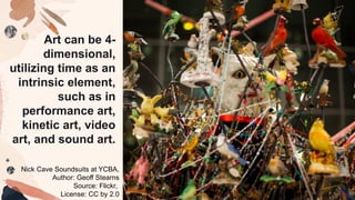 Art can be 4-
dimensional,
utilizing time as an
intrinsic element,
such as in
performance art,
kinetic art, video
art, and sound art.
Nick Cave Soundsuits at YCBA,
Author: Geoff Stearns
Source: Flickr,
License: CC by 2.0
 
