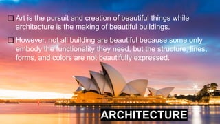 ARCHITECTURE
❑ Art is the pursuit and creation of beautiful things while
architecture is the making of beautiful buildings.
❑ However, not all building are beautiful because some only
embody the functionality they need, but the structure, lines,
forms, and colors are not beautifully expressed.
 