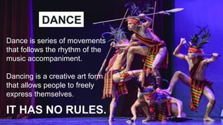 Dance is series of movements
that follows the rhythm of the
music accompaniment.
Dancing is a creative art form
that allows people to freely
express themselves.
IT HAS NO RULES.
DANCE
 