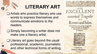 ❑ Artists who practice literary arts use
words to express themselves and
communicate emotions to the
readers.
❑ Simply becoming a writer does not
make one a literary artist.
❑ Literary art goes beyond the usual
professional, academic, journalistic
and other technical forms of writing.
LITERARY ART
 