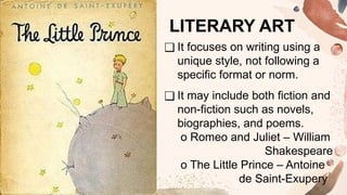 ❑ It focuses on writing using a
unique style, not following a
specific format or norm.
❑ It may include both fiction and
non-fiction such as novels,
biographies, and poems.
o Romeo and Juliet – William
Shakespeare
o The Little Prince – Antoine
de Saint-Exupery
LITERARY ART
 