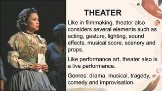 Like in filmmaking, theater also
considers several elements such as
acting, gesture, lighting, sound
effects, musical score, scenery and
props.
Like performance art, theater also is
a live performance.
Genres: drama, musical, tragedy,
comedy and improvisation.
THEATER
 