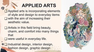 ❑ Applied arts is incorporating elements
of style and design to everyday items
❑ with the aim of increasing their
aesthetic value.
❑ Artists in this field bring beauty,
charm, and comfort into many things
that
❑ were useful in everyday life.
❑ Industrial design, interior design,
fashion design, graphic design
APPLIED ARTS
 