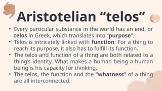 Aristotelian “telos”
• Every particular substance in the world has an end, or
telos in Greek, which translates into “purpose”.
• Telos is intricately linked with function: For a thing to
reach its purpose, it also has to fulfill its function.
• The telos and function of a thing are both related to a
thing’s identity. What makes a human being a human
being is his capacity for thinking.
• The telos, the function and the “whatness” of a thing
are all interconnected.
 