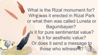 What is the Rizal monument for?
Why was it erected in Rizal Park
or what then was called Luneta or
Bagumbayan?
Is it for pure sentimental value?
Is it for aesthetic value?
Or does it send a message to
those who witness it?
 