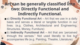 Art can be generally classified into
two: Directly Functional and
Indirectly Functional.
▪a) Directly Functional Art – Art that we use in a daily
basis and serves a literal or tangible function in our
lives. (e.g. Clothes, Architectural and Engineering,
Structures, Money, Furniture)
▪b) Indirectly Functional Art – Art that are ‘perceived
through the senses.” Not used literally to live but
accompanies life (e.g. Painting, Theatre, Literature)
 