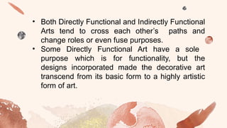 • Both Directly Functional and Indirectly Functional
Arts tend to cross each other’s paths and
change roles or even fuse purposes.
• Some Directly Functional Art have a sole
purpose which is for functionality, but the
designs incorporated made the decorative art
transcend from its basic form to a highly artistic
form of art.
 
