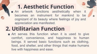 1. Aesthetic Function
▪ An artwork functions aesthetically when it
becomes an instrument for mankind to be
cognizant of its beauty where feelings of joy and
appreciation are manifested.
2. Utilitarian Function
▪ Art serves this function when it is used to give
comfort, convenience, and happiness to human
beings. It served basic functions such as clothing,
food, and shelter, and other things that make humans
live with happiness and ease.
 