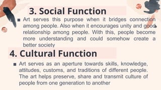3. Social Function
▪ Art serves this purpose when it bridges connection
among people. Also when it encourages unity and good
relationship among people. With this, people become
more understanding and could somehow create a
better society
4. Cultural Function
▪ Art serves as an aperture towards skills, knowledge,
attitudes, customs, and traditions of different people.
The art helps preserve, share and transmit culture of
people from one generation to another
 