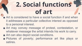 2. Social functions
of art
▪ Art is considered to have a social function if and when
it addresses a particular collective interest as opposed
to a personal interest.
▪ Art may convey message of protest, contestation, or
whatever message the artist intends his work to carry.
▪ Art can also depict social conditions.
▪ Pictures of poverty; performance art like plays or
satires.
 