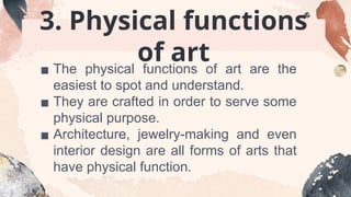 3. Physical functions
of art
▪ The physical functions of art are the
easiest to spot and understand.
▪ They are crafted in order to serve some
physical purpose.
▪ Architecture, jewelry-making and even
interior design are all forms of arts that
have physical function.
 