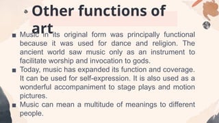 Other functions of
art
▪ Music in its original form was principally functional
because it was used for dance and religion. The
ancient world saw music only as an instrument to
facilitate worship and invocation to gods.
▪ Today, music has expanded its function and coverage.
It can be used for self-expression. It is also used as a
wonderful accompaniment to stage plays and motion
pictures.
▪ Music can mean a multitude of meanings to different
people.
 