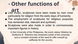 ▪ Like music, sculptures have been made by man most
particularly for religion from the early days of humanity.
▪ The employment of sculptures for religious purposes
has remained vital, relevant and symbolic.
▪ Sculptures were also made in order to commemorate
important figures in history.
In the University of the Philippines, the iconic statue Oblation by
Guillermo E. Tolentino has remained a pillar of the university
and a constant reminder of the need to offer oneself up
selflessly for the country.
Other functions of
art
 
