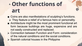 ▪ Coins are also manifestations of sculpting’s functions.
⮚ They feature a relief of a famous hero or personality.
▪ Architecture might be the most prominent functional art
form because buildings are huge, expensive and are
not easily constructed and replaced.
⮚ Connection between Function and Form: consideration
of the natural conditions and the social conditions.
⮚ Spanish colonial houses in the Philippine
Other functions of
art
 