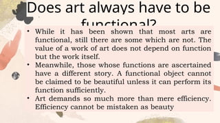 Does art always have to be
functional?
• While it has been shown that most arts are
functional, still there are some which are not. The
value of a work of art does not depend on function
but the work itself.
• Meanwhile, those whose functions are ascertained
have a different story. A functional object cannot
be claimed to be beautiful unless it can perform its
function sufficiently.
• Art demands so much more than mere efficiency.
Efficiency cannot be mistaken as beauty
 