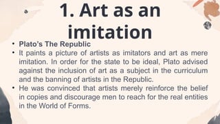 1. Art as an
imitation
• Plato’s The Republic
• It paints a picture of artists as imitators and art as mere
imitation. In order for the state to be ideal, Plato advised
against the inclusion of art as a subject in the curriculum
and the banning of artists in the Republic.
• He was convinced that artists merely reinforce the belief
in copies and discourage men to reach for the real entities
in the World of Forms.
 