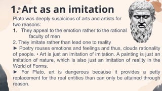 1. Art as an imitation
Plato was deeply suspicious of arts and artists for
two reasons:
1. They appeal to the emotion rather to the rational
faculty of men
2. They imitate rather than lead one to reality
► Poetry rouses emotions and feelings and thus, clouds rationality
of people. • Art is just an imitation of imitation. A painting is just an
imitation of nature, which is also just an imitation of reality in the
World of Forms.
► For Plato, art is dangerous because it provides a petty
replacement for the real entities than can only be attained through
reason.
 