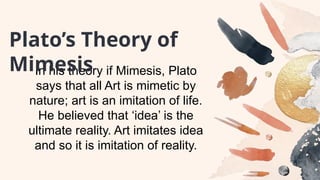 In his theory if Mimesis, Plato
says that all Art is mimetic by
nature; art is an imitation of life.
He believed that ‘idea’ is the
ultimate reality. Art imitates idea
and so it is imitation of reality.
Plato’s Theory of
Mimesis
 
