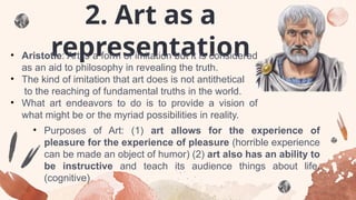 2. Art as a
representation
• Aristotle: Art is a form of imitation but it is considered
as an aid to philosophy in revealing the truth.
• The kind of imitation that art does is not antithetical
to the reaching of fundamental truths in the world.
• What art endeavors to do is to provide a vision of
what might be or the myriad possibilities in reality.
• Purposes of Art: (1) art allows for the experience of
pleasure for the experience of pleasure (horrible experience
can be made an object of humor) (2) art also has an ability to
be instructive and teach its audience things about life.
(cognitive)
 
