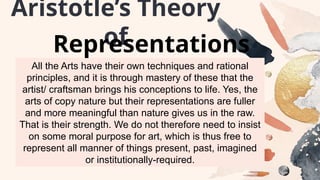 All the Arts have their own techniques and rational
principles, and it is through mastery of these that the
artist/ craftsman brings his conceptions to life. Yes, the
arts of copy nature but their representations are fuller
and more meaningful than nature gives us in the raw.
That is their strength. We do not therefore need to insist
on some moral purpose for art, which is thus free to
represent all manner of things present, past, imagined
or institutionally-required.
Aristotle’s Theory
of
Representations
 
