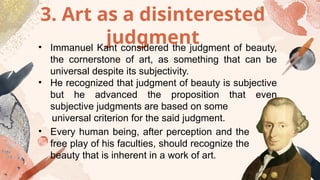 3. Art as a disinterested
judgment
• Immanuel Kant considered the judgment of beauty,
the cornerstone of art, as something that can be
universal despite its subjectivity.
• He recognized that judgment of beauty is subjective
but he advanced the proposition that even
subjective judgments are based on some
universal criterion for the said judgment.
• Every human being, after perception and the
free play of his faculties, should recognize the
beauty that is inherent in a work of art.
 