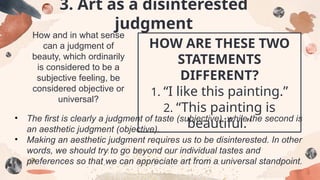 How and in what sense
can a judgment of
beauty, which ordinarily
is considered to be a
subjective feeling, be
considered objective or
universal?
HOW ARE THESE TWO
STATEMENTS
DIFFERENT?
1. “I like this painting.”
2. “This painting is
beautiful.”
• The first is clearly a judgment of taste (subjective), while the second is
an aesthetic judgment (objective).
• Making an aesthetic judgment requires us to be disinterested. In other
words, we should try to go beyond our individual tastes and
preferences so that we can appreciate art from a universal standpoint.
3. Art as a disinterested
judgment
 