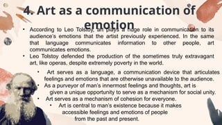 4. Art as a communication of
emotion
• According to Leo Tolstoy, art plays a huge role in communication to its
audience’s emotions that the artist previously experienced. In the same
that language communicates information to other people, art
communicates emotions.
• Leo Tolstoy defended the production of the sometimes truly extravagant
art, like operas, despite extremely poverty in the world.
• Art serves as a language, a communication device that articulates
feelings and emotions that are otherwise unavailable to the audience.
• As a purveyor of man’s innermost feelings and thoughts, art is
given a unique opportunity to serve as a mechanism for social unity.
• Art serves as a mechanism of cohesion for everyone.
• Art is central to man’s existence because it makes
accessible feelings and emotions of people
from the past and present.
 