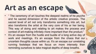 • “ The ceremony of art touches the deepest realms of he psyche
and he sacred dimension of the artistic creative process. The
sacred level of art not only transforms something into art, but
also transforms the artist at the very core of his or her being.
This way of doing and relating to art makes the process and
context of art-making infinitely more important than the product.”
• It’s an escape from the hustle and bustle of a long active day of
work and meetings. It’s an escape from the chaos that our
uncertain thoughts cause within us. It’s an escape our unrelating
running footsteps that we focus on more intensely than
reminding ourselves to take magical depths of deep breaths.
Art as an escape
 