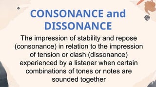 CONSONANCE and
DISSONANCE
The impression of stability and repose
(consonance) in relation to the impression
of tension or clash (dissonance)
experienced by a listener when certain
combinations of tones or notes are
sounded together
 