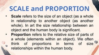 SCALE and PROPORTION
• Scale refers to the size of an object (as a whole
in relationship to another object (as another
whole). In art the size relationship between an
object and the human body is significant.
• Proportion refers to the relative size of parts of
a whole (elements within an object). We often
think of proportions in terms of size
relationships within the human body.
 