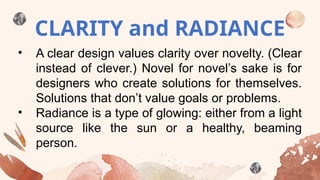 CLARITY and RADIANCE
• A clear design values clarity over novelty. (Clear
instead of clever.) Novel for novel’s sake is for
designers who create solutions for themselves.
Solutions that don’t value goals or problems.
• Radiance is a type of glowing: either from a light
source like the sun or a healthy, beaming
person.
 