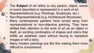 • The Subject of art refers to any person, object, scene
or event described or represented in a work of art.
• Representational (e.g. Paintings, Sculptures, etc.)
• Non-Representational (e.g. Architectural Structures)
• Many contemporary painters have turned away from
representational to non-objective painting. They have
shifted their attention to the work of art as an object in
itself, an exciting combination of shapes and colors that
fulfills an aesthetic need without having to represent
images or tell a story.
• Many modern paintings are like this making them more
difficult to comprehend
 