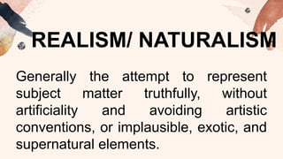 REALISM/ NATURALISM
Generally the attempt to represent
subject matter truthfully, without
artificiality and avoiding artistic
conventions, or implausible, exotic, and
supernatural elements.
 