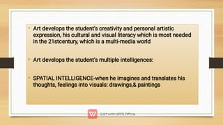 •
•
•
Art develops the student’s creativity and personal artistic
expression, his cultural and visual literacy which is most needed
in the 21stcentury, which is a multi-media world
Art develops the student’s multiple intelligences:
SPATIAL INTELLIGENCE-when he imagines and translates his
thoughts, feelings into visuals: drawings, paintings
 