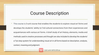 Course Description
• This course is 3-unit course that enables the students to explore visual art forms and
develops the students’ ability to f i
nd cultural connections from their experiences and
acquaintances with various art forms. A brief study of art history, elements, media and
methods used in creative processes and thought are also included to develop the students’
a f i
ve-step system for understanding visual art in all forms based on description, analysis,
context, meaning and judgment.
 