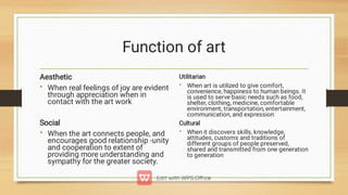Function of art
•
•
Aesthetic
When real feelings of joy are evident
through appreciation when in
contact with the art work
Social
When the art connects people, and
encourages good relationship -unity
and cooperation to extent of
providing more understanding and
sympathy for the greater society.
•
•
Utilitarian
When art is utilized to give comfort,
convenience, happiness to human beings. It
is used to serve basic needs such as food,
shelter, clothing, medicine, comfortable
environment, transportation, entertainment,
communication, and expression
Cultural
When it discovers skills, knowledge,
attitudes, customs and traditions of
different groups of people preserved,
shared and transmitted from one generation
to generation
 