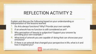 REFLECTION ACTIVITY 2
1.
2.
3.
4.
5.
Explain and discuss the following based on your understanding or
interpretation of the lessons learned.
Do Arts always functions? Why? Provide your own sample.
If an artwork has no function is still considered as art?
Why perception of beauty is subjective? Support your answer by
providing your own example.?
What kind of artwork you are capable of doing that can showcase your
emotions?
If there is an artwork that changed your perspective in life, what is it and
how it inspired you?
 