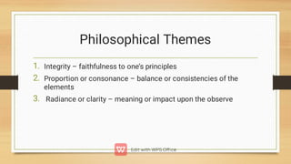 Philosophical Themes
1.
2.
3.
Integrity – faithfulness to one’s principles
Proportion or consonance – balance or consistencies of the
elements
Radiance or clarity – meaning or impact upon the observe
 