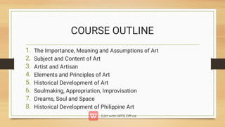 COURSE OUTLINE
1.
2.
3.
4.
5.
6.
7.
8.
The Importance, Meaning and Assumptions of Art
Subject and Content of Art
Artist and Artisan
Elements and Principles of Art
Historical Development of Art
Soulmaking, Appropriation, Improvisation
Dreams, Soul and Space
Historical Development of Philippine Art
 