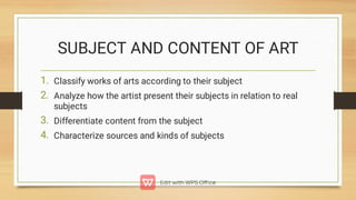 SUBJECT AND CONTENT OF ART
1.
2.
3.
4.
Classify works of arts according to their subject
Analyze how the artist present their subjects in relation to real
subjects
Differentiate content from the subject
Characterize sources and kinds of subjects
 