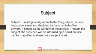 Subject
Subject – in art generally refers to the thing, object, person,
landscape, event, etc. depicted by the artist in his/her
artwork. It serves as the window of the artwork. Through the
subject, the audience will be informed eyes could not see
can be magniﬁed and used as a subject in art.
 