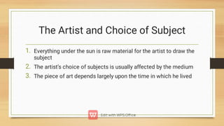 The Artist and Choice of Subject
1.
2.
3.
Everything under the sun is raw material for the artist to draw the
subject
The artist’s choice of subjects is usually affected by the medium
The piece of art depends largely upon the time in which he lived
 