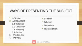 WAYS OF PRESENTING THE SUBJECT
1.
2.
REALISM
ABSTRACTION
2.1 Distortion
2.2 Elongation
2.3 Mangling
2.4 Cubism
3. SYMBOLISM
4. FAUVISM
•
•
•
•
Dadaism
Futurism
Surrealism
Impressionism
 