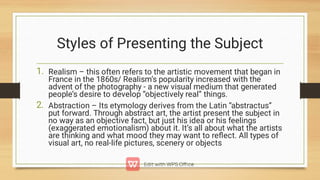 Styles of Presenting the Subject
1.
2.
Realism – this often refers to the artistic movement that began in
France in the 1860s/ Realism’s popularity increased with the
advent of the photography - a new visual medium that generated
people’s desire to develop “objectively real” things.
Abstraction – Its etymology derives from the Latin “abstractus”
put forward. Through abstract art, the artist present the subject in
no way as an objective fact, but just his idea or his feelings
(exaggerated emotionalism) about it. It’s all about what the artists
are thinking and what mood they may want to reﬂect. All types of
visual art, no real-life pictures, scenery or objects
 