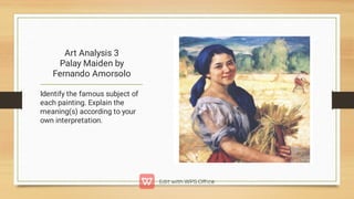 Art Analysis 3
Palay Maiden by
Fernando Amorsolo
Identify the famous subject of
each painting. Explain the
meaning(s) according to your
own interpretation.
 