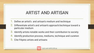 ARTIST AND ARTISAN
1.
2.
3.
4.
5.
Deﬁne an artist’s and artisan’s medium and technique
Differentiate artist’s and artisan’s approach/technique toward a
particular medium
Identify artists notable works and their contribution to society
Identify production process, mediums, technique and curation
Cite Filipino artists and artisans
 