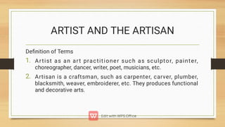 ARTIST AND THE ARTISAN
1.
2.
Deﬁnition of Terms
Artist as an art practitioner such as sculptor, painter,
choreographer, dancer, writer, poet, musicians, etc.
Artisan is a craftsman, such as carpenter, carver, plumber,
blacksmith, weaver, embroiderer, etc. They produces functional
and decorative arts.
 