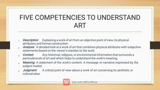 FIVE COMPETENCIES TO UNDERSTAND
ART
1.
2.
3.
4.
5.
Description: Explaining a work of art from an objective point of view, its physical
attributes,and formal construction.
Analysis: A detailed look at a work of art that combines physical attributes with subjective
statements based on the viewer’s reaction to the work.
Context: Any historical, religious, or environmental information that surrounds a
particularwork of art and which helps to understand the work’s meaning.
Meaning: A statement of the work’s content. A message or narrative expressed by the
subject matter.
Judgment: A critical point of view about a work of art concerning its aesthetic or
culturalvalue.
 